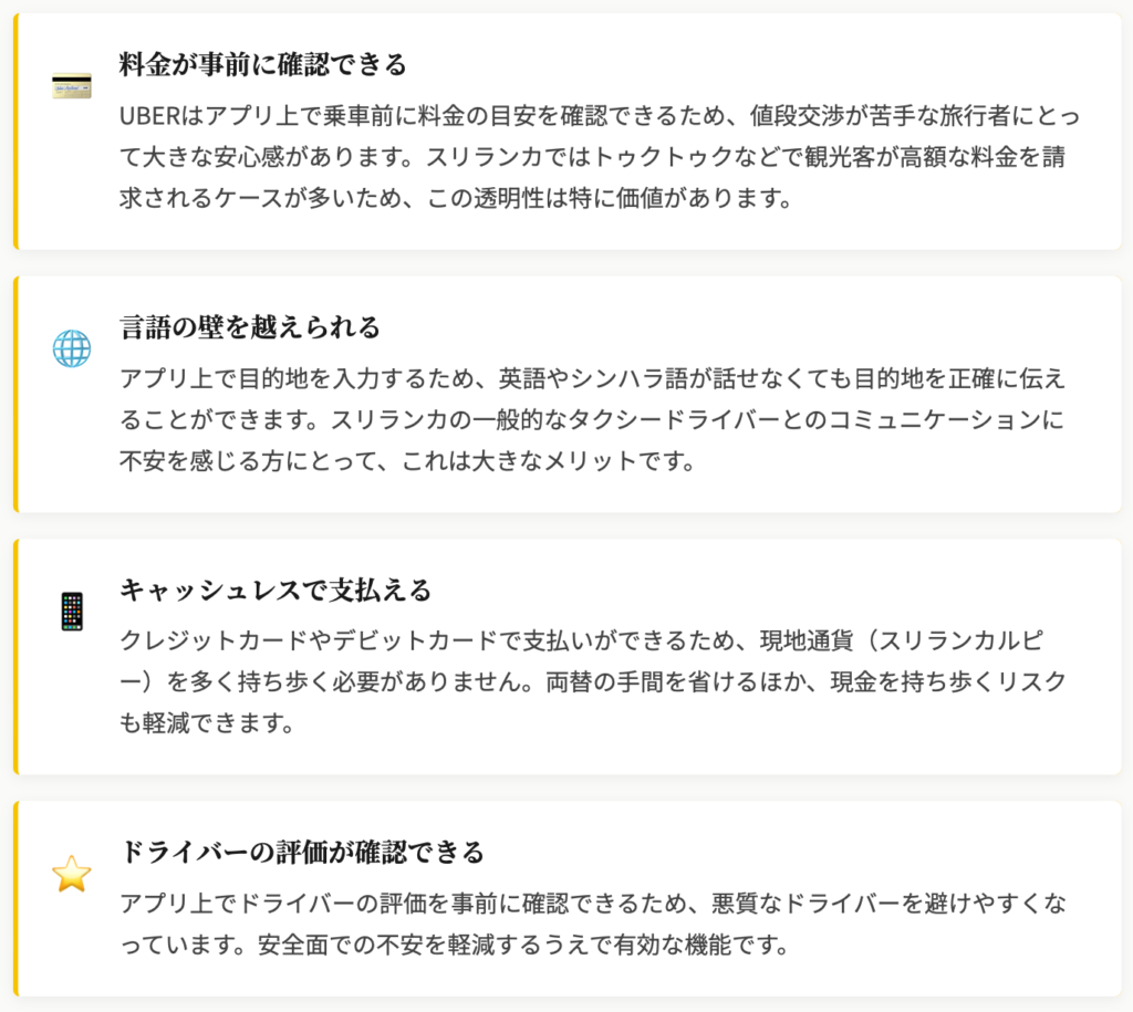 料金が事前に確認できる
UBERはアプリ上で乗車前に料金の目安を確認できるため、値段交渉が苦手な旅行者にとって大きな安心感があります。スリランカではトゥクトゥクなどで観光客が高額な料金を請求されるケースが多いため、この透明性は特に価値があります。

言語の壁を越えられる
アプリ上で目的地を入力するため、英語やシンハラ語が話せなくても目的地を正確に伝えることができます。スリランカの一般的なタクシードライバーとのコミュニケーションに不安を感じる方にとって、これは大きなメリットです。

キャッシュレスで支払える
クレジットカードやデビットカードで支払いができるため、現地通貨（スリランカルピー）を多く持ち歩く必要がありません。両替の手間を省けるほか、現金を持ち歩くリスクも軽減できます。

ドライバーの評価が確認できる
アプリ上でドライバーの評価を事前に確認できるため、悪質なドライバーを避けやすくなっています。安全面での不安を軽減するうえで有効な機能です。