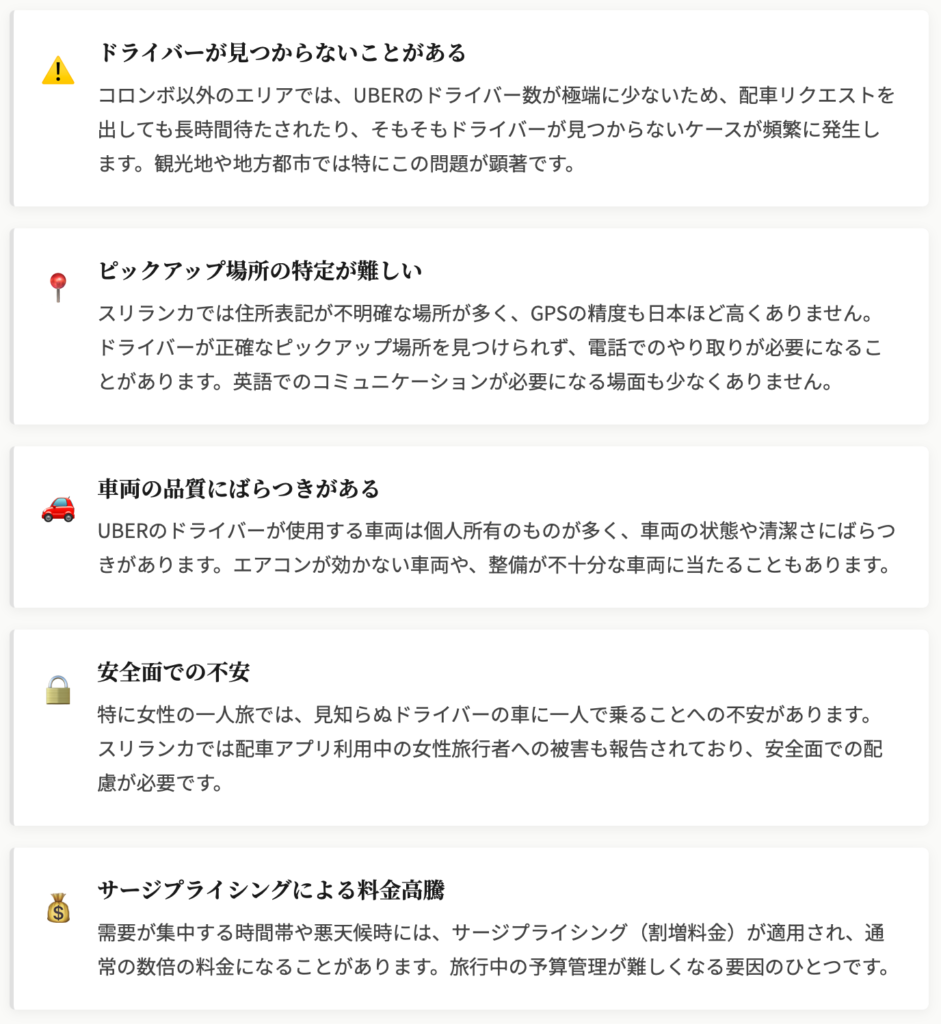 ドライバーが見つからないことがある
コロンボ以外のエリアでは、UBERのドライバー数が極端に少ないため、配車リクエストを出しても長時間待たされたり、そもそもドライバーが見つからないケースが頻繁に発生します。観光地や地方都市では特にこの問題が顕著です。

ピックアップ場所の特定が難しい
スリランカでは住所表記が不明確な場所が多く、GPSの精度も日本ほど高くありません。ドライバーが正確なピックアップ場所を見つけられず、電話でのやり取りが必要になることがあります。英語でのコミュニケーションが必要になる場面も少なくありません。

車両の品質にばらつきがある
UBERのドライバーが使用する車両は個人所有のものが多く、車両の状態や清潔さにばらつきがあります。エアコンが効かない車両や、整備が不十分な車両に当たることもあります。

安全面での不安
特に女性の一人旅では、見知らぬドライバーの車に一人で乗ることへの不安があります。スリランカでは配車アプリ利用中の女性旅行者への被害も報告されており、安全面での配慮が必要です。

サージプライシングによる料金高騰
需要が集中する時間帯や悪天候時には、サージプライシング（割増料金）が適用され、通常の数倍の料金になることがあります。旅行中の予算管理が難しくなる要因のひとつです。